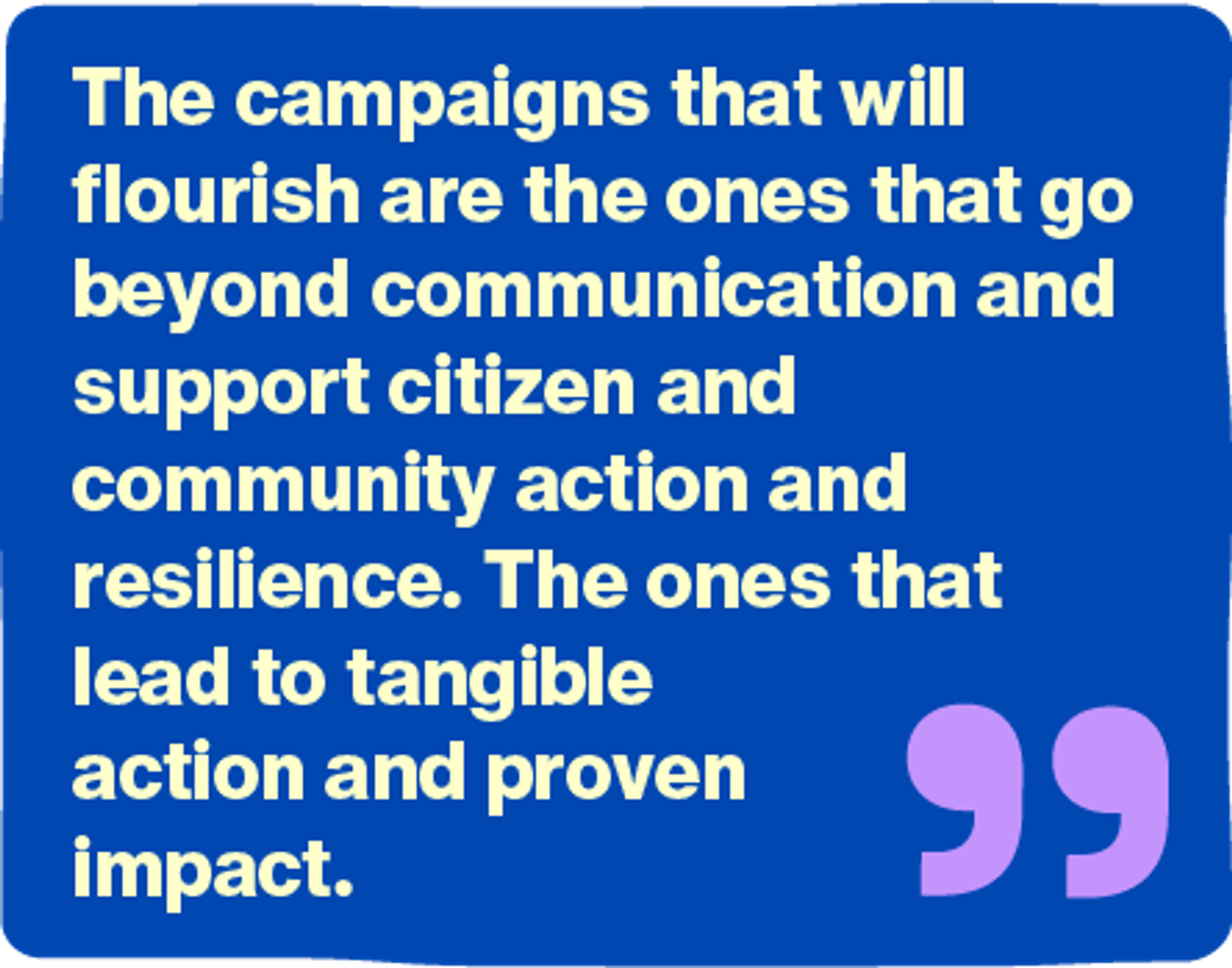 The campaigns that will flourish are the ones that go beyond communication and support citizen and community action and resilience. The ones that lead to tangible action and proven impact.