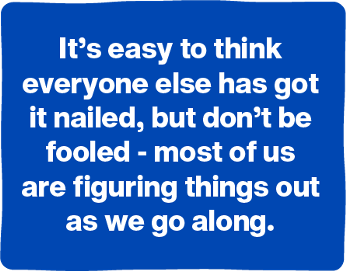 It's easy to think everyone else has got it nailed, but don't be fooled - most of us are figuring things out as we go along.